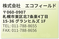 株式会社　エコフィールド 〒060-0907　
札幌市東区北7条東4丁目15-36 グランヒルズ 1F
TEL:  011-788-8655
FAX:  011-788-8656
MAIL: info@ecofield.co.jp