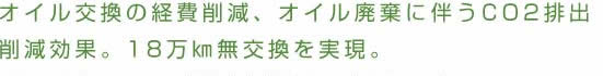 オイル交換の経費削減、オイル廃棄に伴うCO2排出削減効果。18万㎞無交換を実現。	