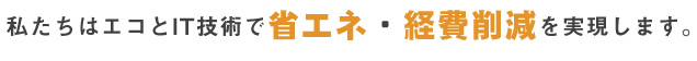 私たちはエコとIT技術で省エネ・経費削減を実現します。