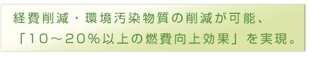 経費削減・環境汚染物質の削減が可能、
「10～20%以上の燃費向上効果」を実現。